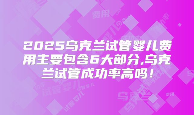 2025乌克兰试管婴儿费用主要包含6大部分,乌克兰试管成功率高吗!