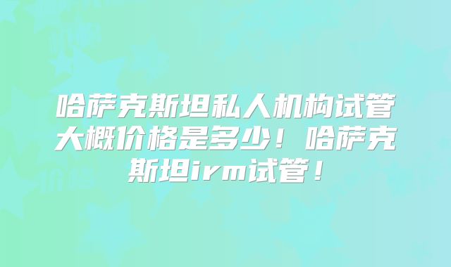 哈萨克斯坦私人机构试管大概价格是多少！哈萨克斯坦irm试管！