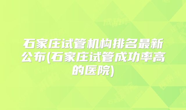 石家庄试管机构排名最新公布(石家庄试管成功率高的医院)