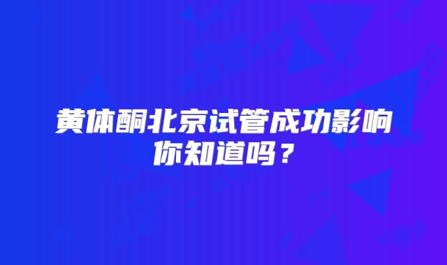 黄体酮北京试管成功影响你知道吗？