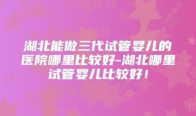 湖北能做三代试管婴儿的医院哪里比较好-湖北哪里试管婴儿比较好！