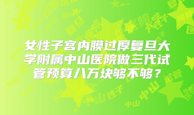 女性子宫内膜过厚复旦大学附属中山医院做三代试管预算八万块够不够？