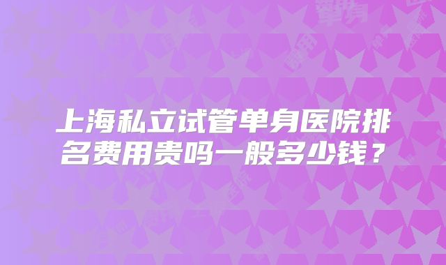 上海私立试管单身医院排名费用贵吗一般多少钱?