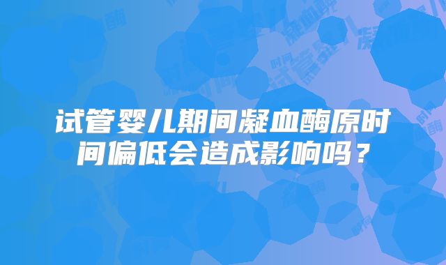 试管婴儿期间凝血酶原时间偏低会造成影响吗?