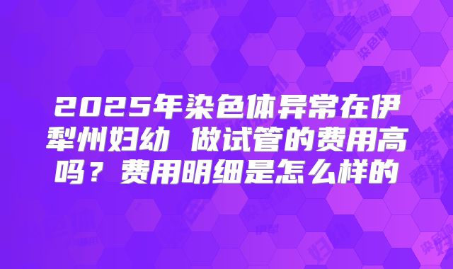 2025年染色体异常在伊犁州妇幼 做试管的费用高吗？费用明细是怎么样的