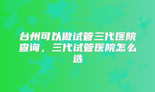 台州可以做试管三代医院查询,三代试管医院怎么选