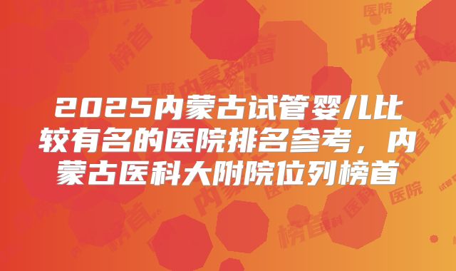 2025内蒙古试管婴儿比较有名的医院排名参考，内蒙古医科大附院位列榜首