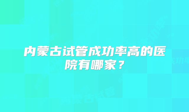 内蒙古试管成功率高的医院有哪家?