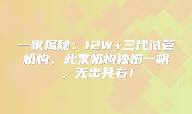 一家揭秘：12W+三代试管机构，此家机构独树一帜，无出其右！