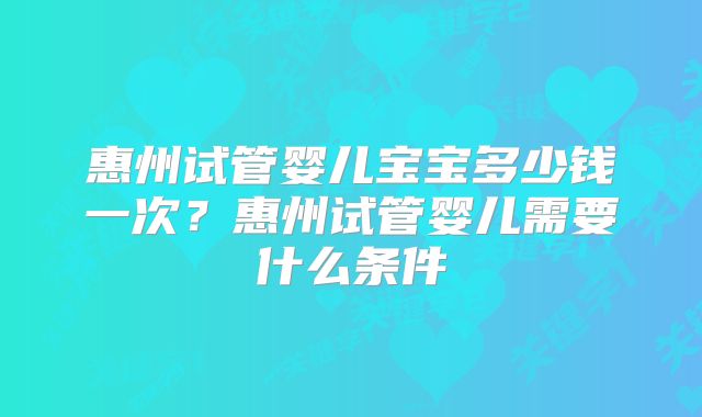 惠州试管婴儿宝宝多少钱一次？惠州试管婴儿需要什么条件