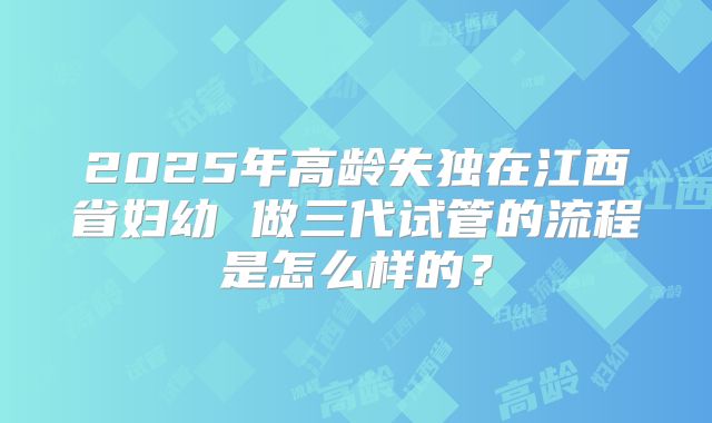 2025年高龄失独在江西省妇幼 做三代试管的流程是怎么样的?