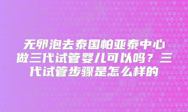 无卵泡去泰国帕亚泰中心做三代试管婴儿可以吗？三代试管步骤是怎么样的