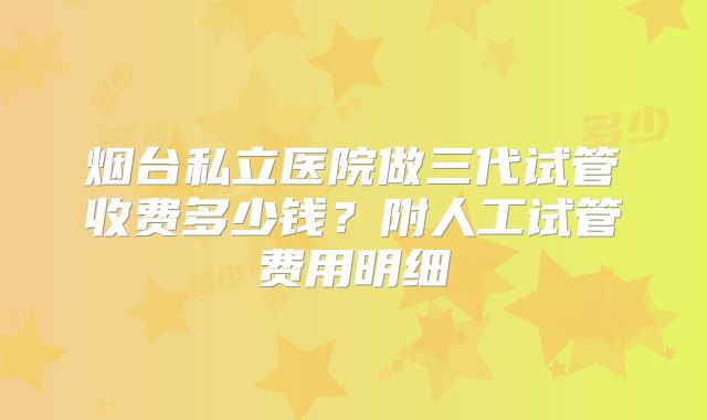 烟台私立医院做三代试管收费多少钱？附人工试管费用明细