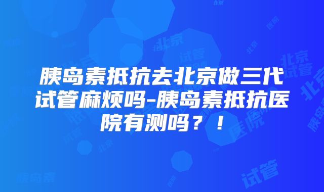 胰岛素抵抗去北京做三代试管麻烦吗-胰岛素抵抗医院有测吗?!