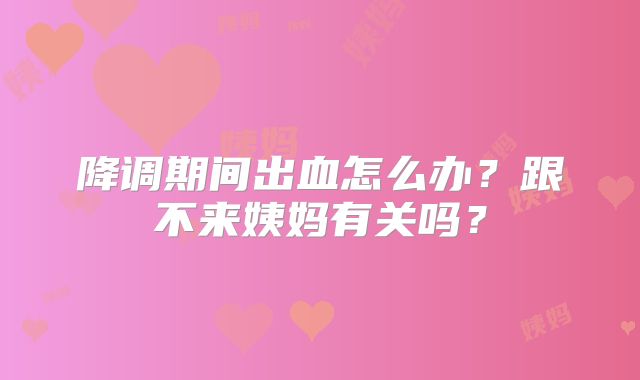 降调期间出血怎么办？跟不来姨妈有关吗？