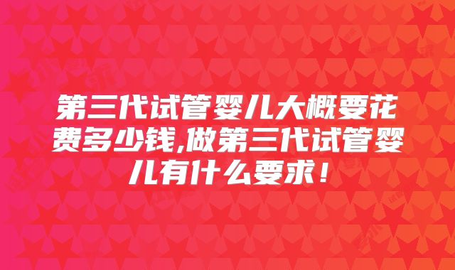 第三代试管婴儿大概要花费多少钱,做第三代试管婴儿有什么要求!