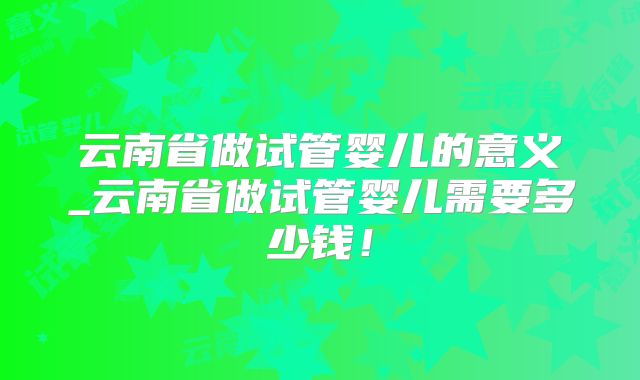 云南省做试管婴儿的意义_云南省做试管婴儿需要多少钱!