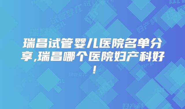 瑞昌试管婴儿医院名单分享,瑞昌哪个医院妇产科好!