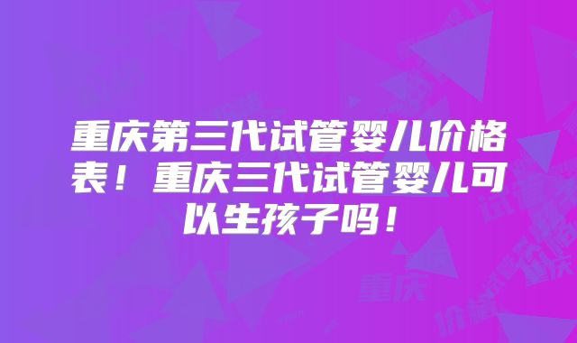 重庆第三代试管婴儿价格表！重庆三代试管婴儿可以生孩子吗！