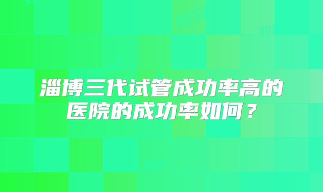淄博三代试管成功率高的医院的成功率如何？
