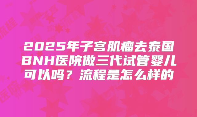 2025年子宫肌瘤去泰国BNH医院做三代试管婴儿可以吗?流程是怎么样的