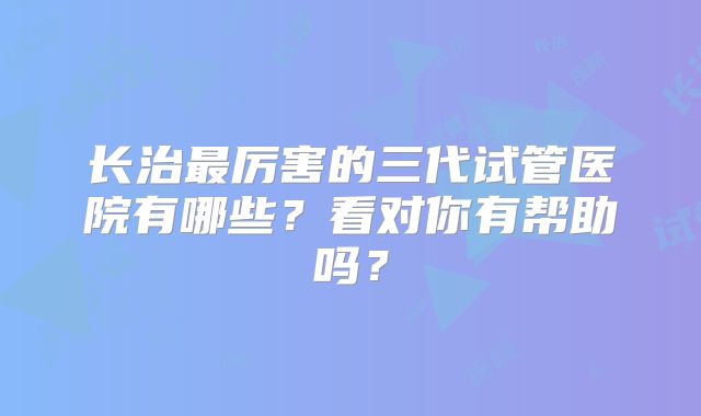 长治最厉害的三代试管医院有哪些?看对你有帮助吗?
