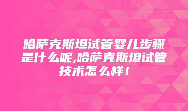 哈萨克斯坦试管婴儿步骤是什么呢,哈萨克斯坦试管技术怎么样！