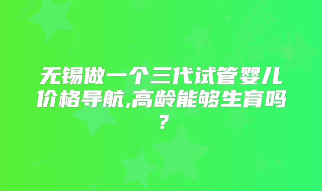 无锡做一个三代试管婴儿价格导航,高龄能够生育吗？