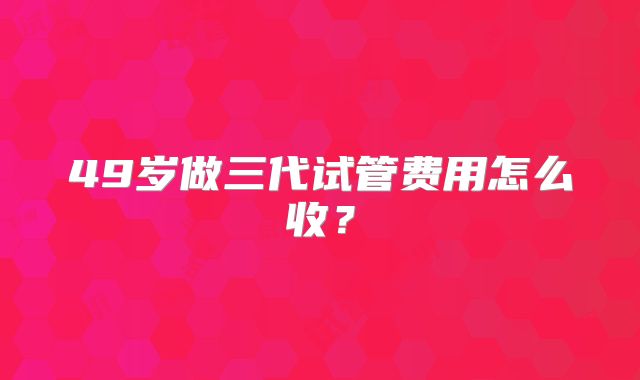 49岁做三代试管费用怎么收？