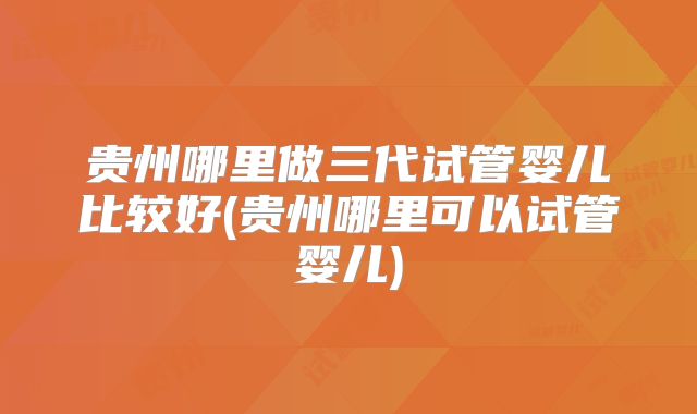 贵州哪里做三代试管婴儿比较好(贵州哪里可以试管婴儿)