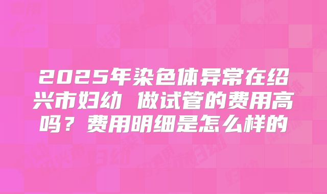 2025年染色体异常在绍兴市妇幼 做试管的费用高吗?费用明细是怎么样的
