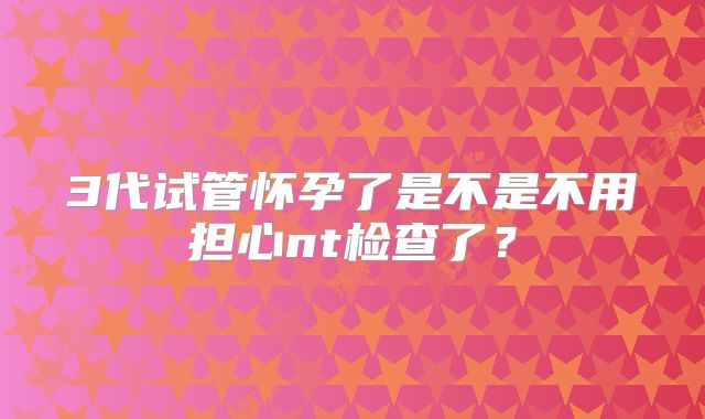 3代试管怀孕了是不是不用担心nt检查了？
