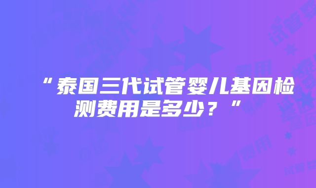 “泰国三代试管婴儿基因检测费用是多少?”