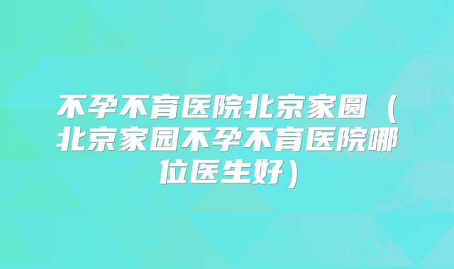 不孕不育医院北京家圆（北京家园不孕不育医院哪位医生好）