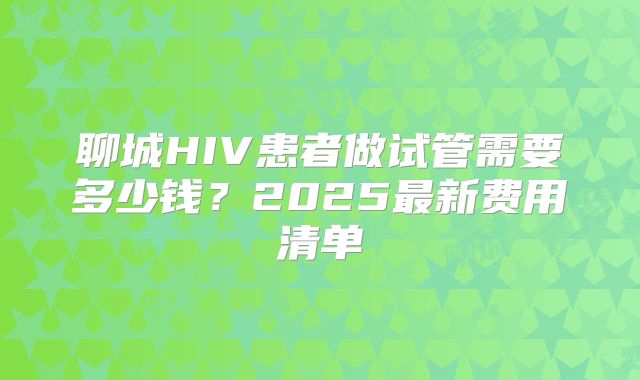 聊城HIV患者做试管需要多少钱？2025最新费用清单