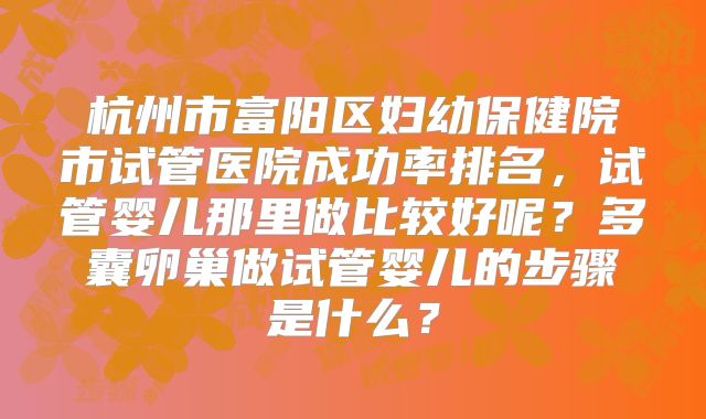 杭州市富阳区妇幼保健院市试管医院成功率排名，试管婴儿那里做比较好呢？多囊卵巢做试管婴儿的步骤是什么？