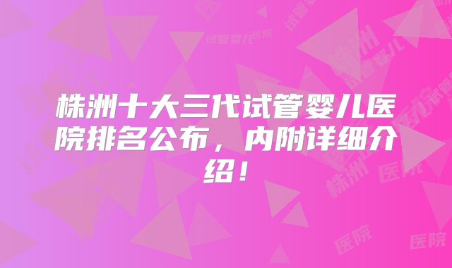 株洲十大三代试管婴儿医院排名公布，内附详细介绍！