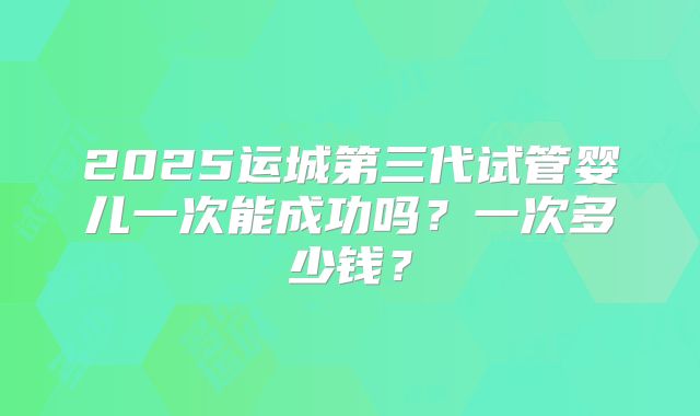 2025运城第三代试管婴儿一次能成功吗？一次多少钱？