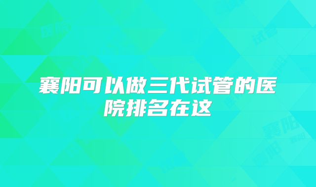 襄阳可以做三代试管的医院排名在这