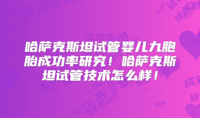 哈萨克斯坦试管婴儿九胞胎成功率研究！哈萨克斯坦试管技术怎么样！
