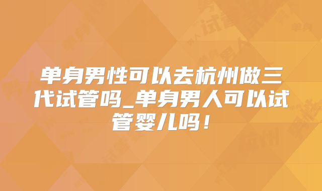 单身男性可以去杭州做三代试管吗_单身男人可以试管婴儿吗!