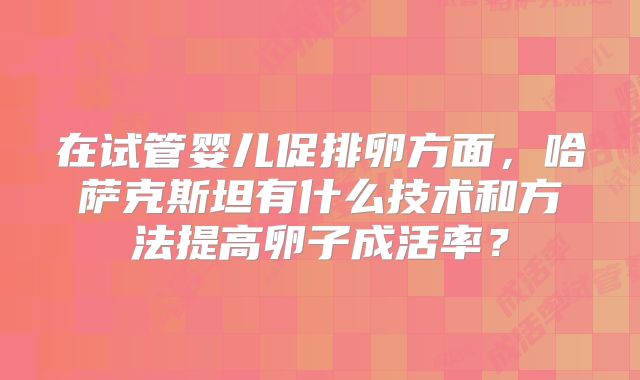 在试管婴儿促排卵方面，哈萨克斯坦有什么技术和方法提高卵子成活率？