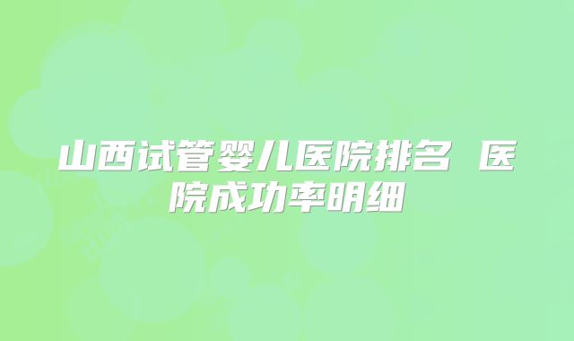 山西试管婴儿医院排名 医院成功率明细