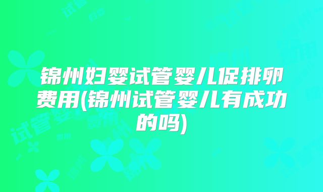 锦州妇婴试管婴儿促排卵费用(锦州试管婴儿有成功的吗)