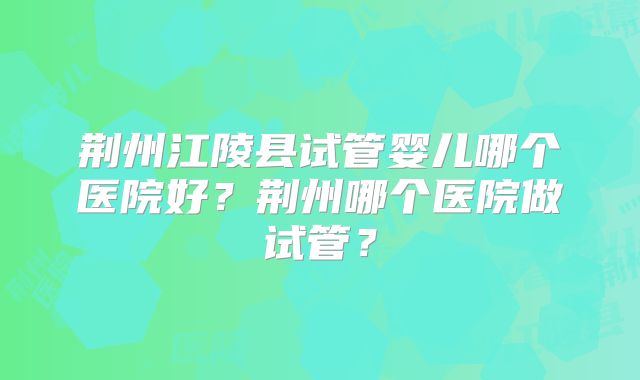 荆州江陵县试管婴儿哪个医院好？荆州哪个医院做试管？