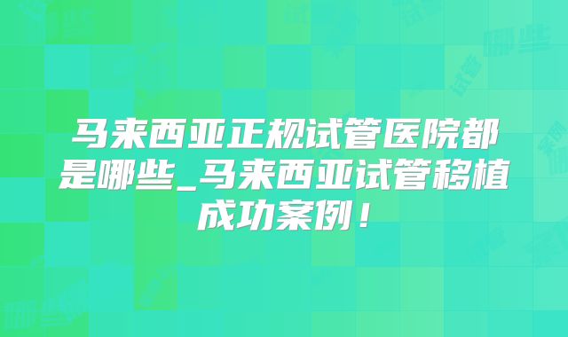 马来西亚正规试管医院都是哪些_马来西亚试管移植成功案例！