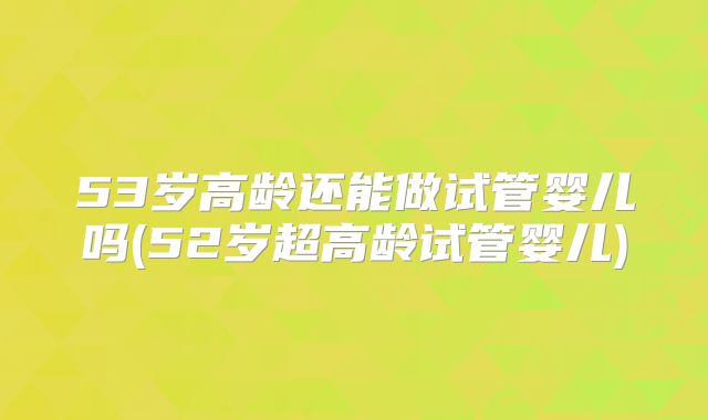 53岁高龄还能做试管婴儿吗(52岁超高龄试管婴儿)