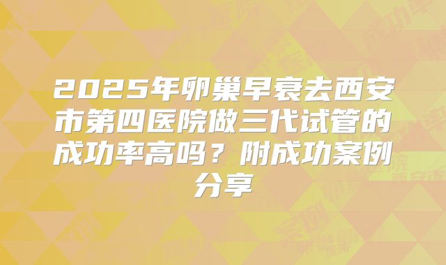 2025年卵巢早衰去西安市第四医院做三代试管的成功率高吗？附成功案例分享