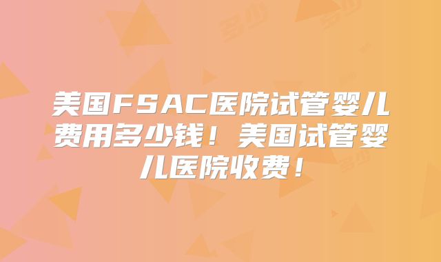 美国FSAC医院试管婴儿费用多少钱！美国试管婴儿医院收费！