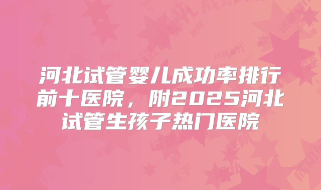 河北试管婴儿成功率排行前十医院,附2025河北试管生孩子热门医院
